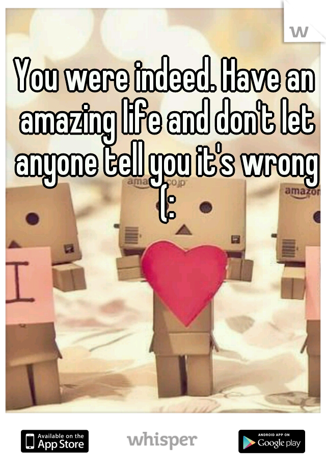 You were indeed. Have an amazing life and don't let anyone tell you it's wrong (: