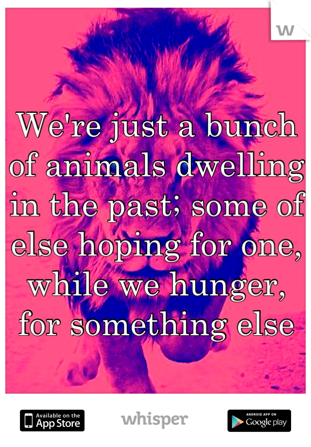 We're just a bunch of animals dwelling in the past; some of else hoping for one, while we hunger, for something else