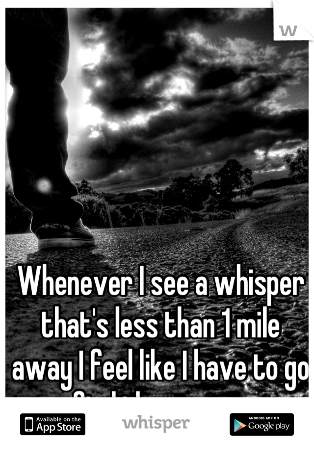 Whenever I see a whisper that's less than 1 mile away I feel like I have to go find the person 