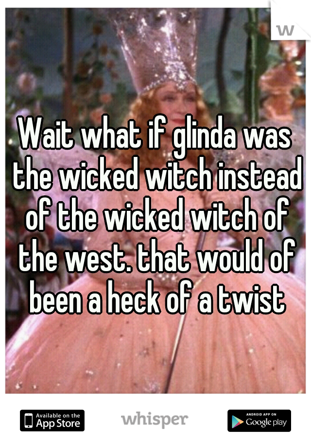 Wait what if glinda was the wicked witch instead of the wicked witch of the west. that would of been a heck of a twist