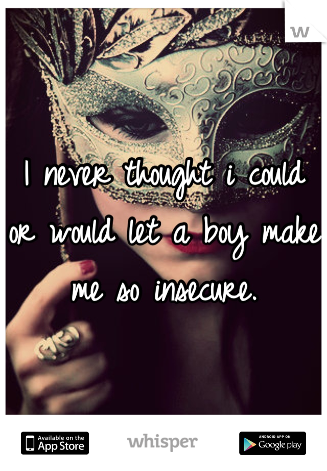 I never thought i could or would let a boy make me so insecure.