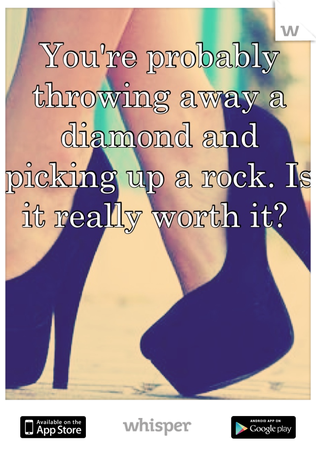 You're probably throwing away a diamond and picking up a rock. Is it really worth it? 