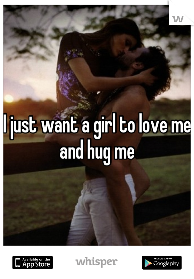 I just want a girl to love me and hug me