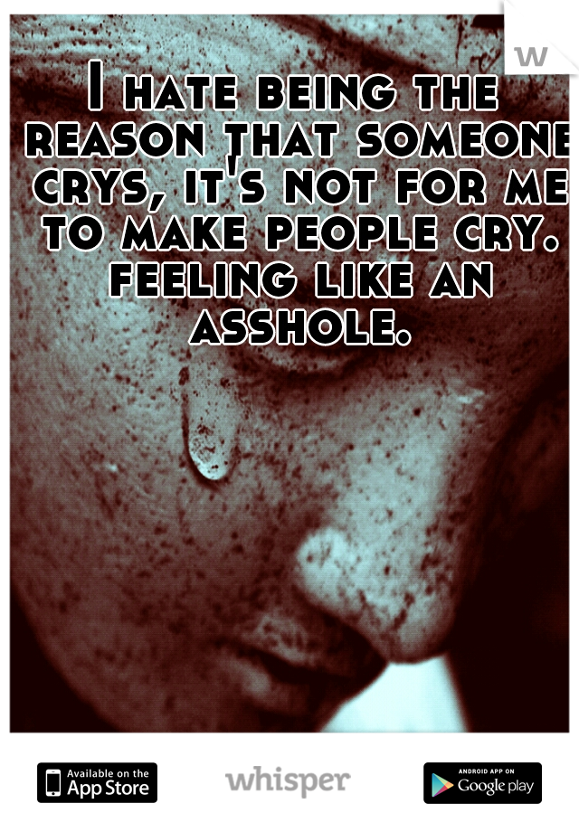 I hate being the reason that someone crys, it's not for me to make people cry. feeling like an asshole.