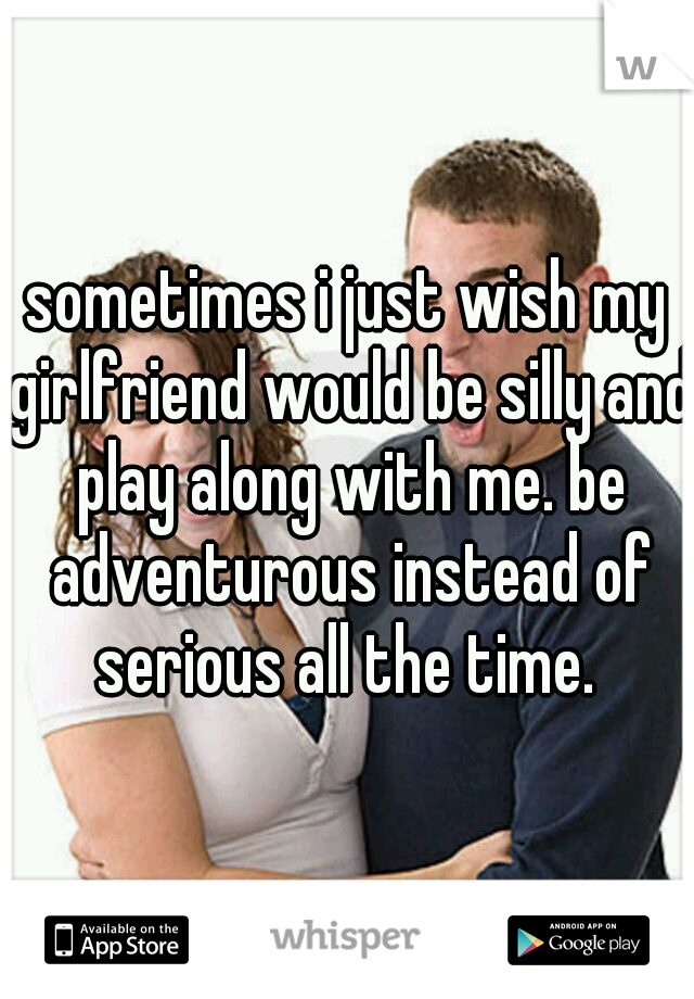 sometimes i just wish my girlfriend would be silly and play along with me. be adventurous instead of serious all the time. 