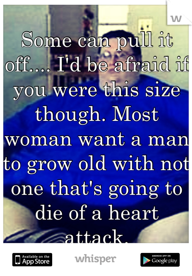 Some can pull it off.... I'd be afraid if you were this size though. Most woman want a man to grow old with not one that's going to die of a heart attack.