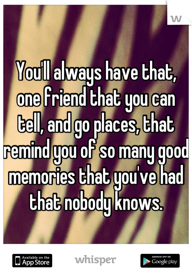 You'll always have that, one friend that you can tell, and go places, that remind you of so many good memories that you've had that nobody knows.