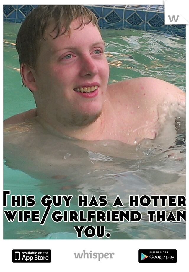 This guy has a hotter wife/girlfriend than you. 