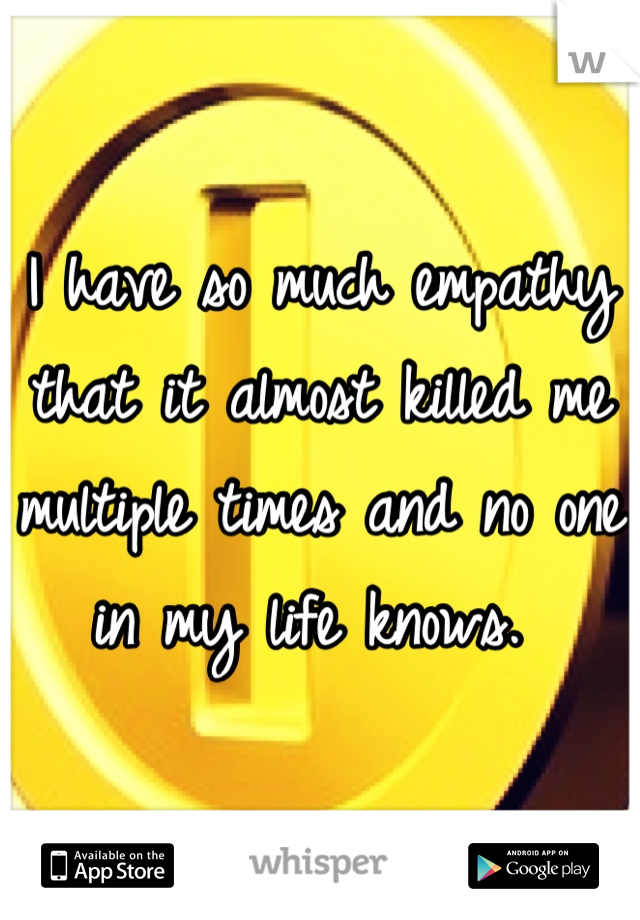 I have so much empathy that it almost killed me multiple times and no one in my life knows. 