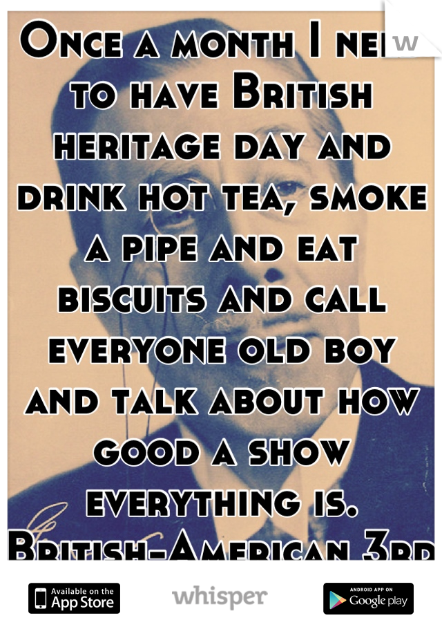 Once a month I need to have British heritage day and drink hot tea, smoke a pipe and eat biscuits and call everyone old boy and talk about how good a show everything is. British-American 3rd generation