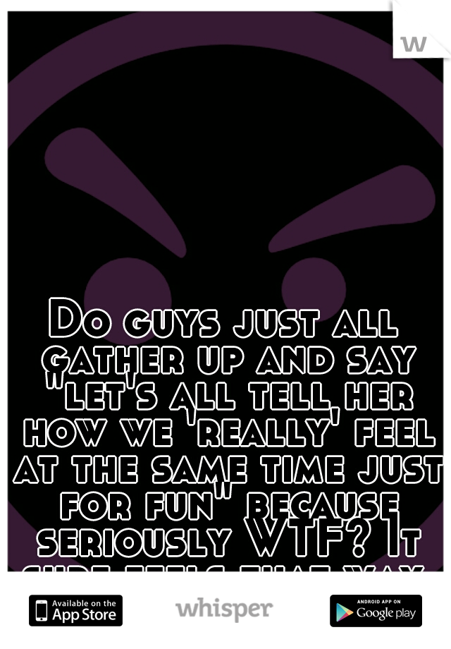 Do guys just all gather up and say "let's all tell her how we 'really' feel at the same time just for fun" because seriously WTF? It sure feels that way. #confused 