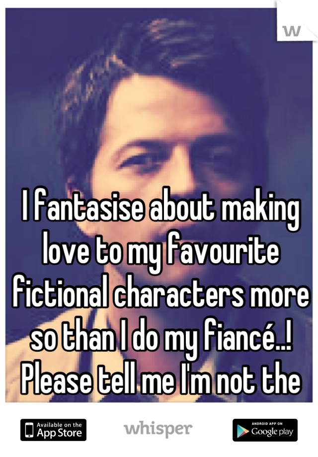 I fantasise about making love to my favourite fictional characters more so than I do my fiancé..! Please tell me I'm not the  only one...