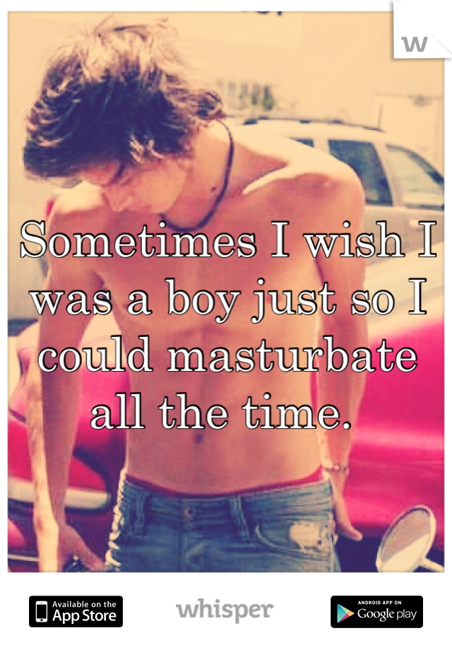 Sometimes I wish I was a boy just so I could masturbate all the time. 