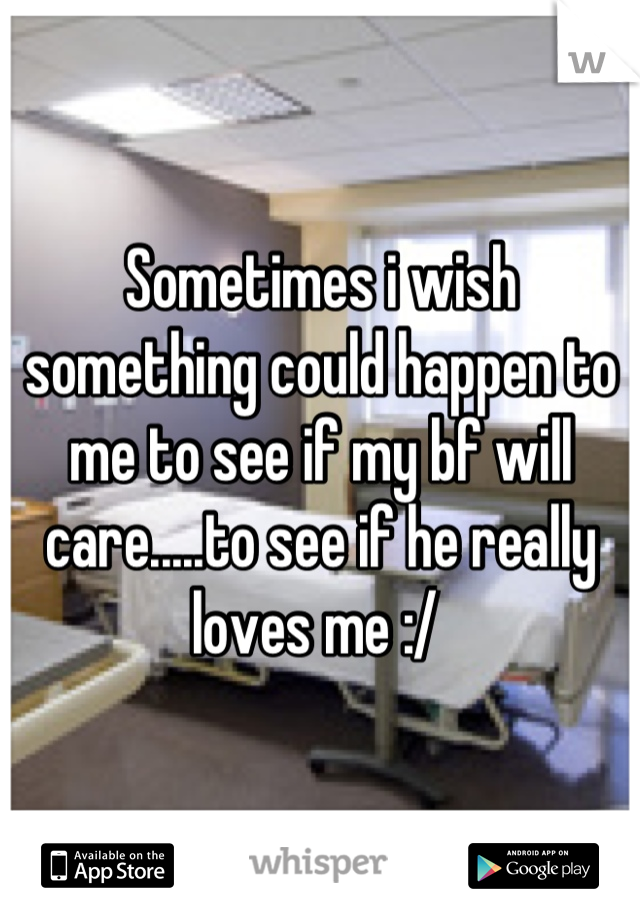 Sometimes i wish something could happen to me to see if my bf will care.....to see if he really loves me :/ 