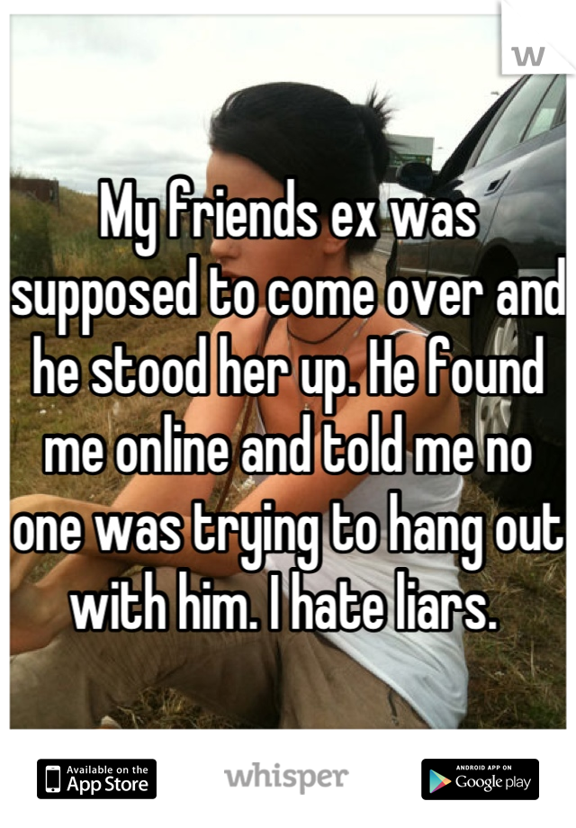 My friends ex was supposed to come over and he stood her up. He found me online and told me no one was trying to hang out with him. I hate liars. 