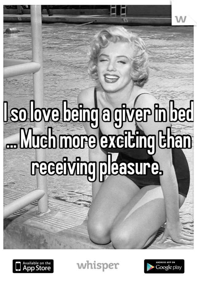 I so love being a giver in bed ... Much more exciting than receiving pleasure. 