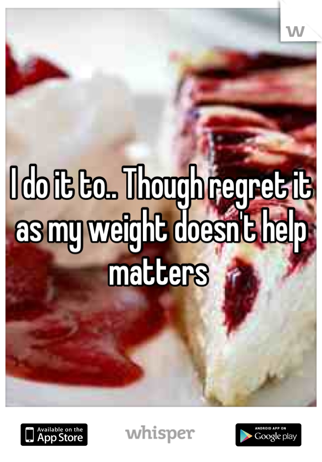 I do it to.. Though regret it as my weight doesn't help matters 
