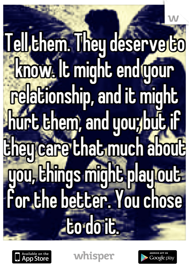 Tell them. They deserve to know. It might end your relationship, and it might hurt them, and you; but if they care that much about you, things might play out for the better. You chose to do it. 