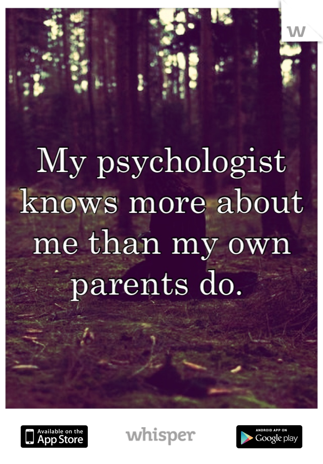 My psychologist knows more about me than my own parents do. 