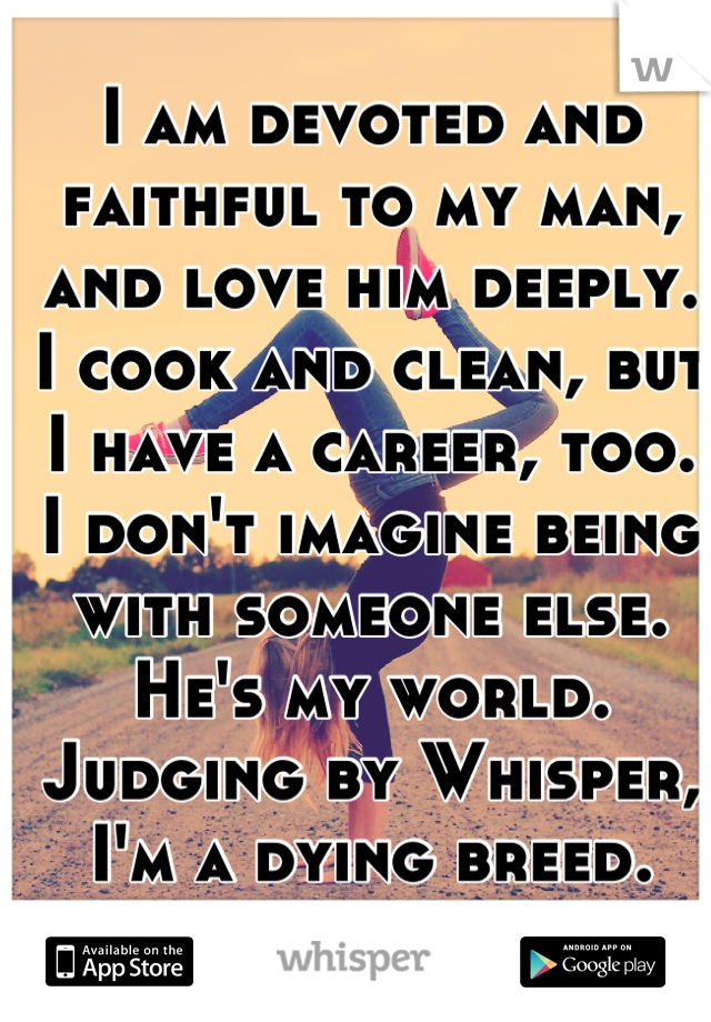 I am devoted and faithful to my man, and love him deeply. I cook and clean, but I have a career, too.  I don't imagine being with someone else.  He's my world.  Judging by Whisper, I'm a dying breed.