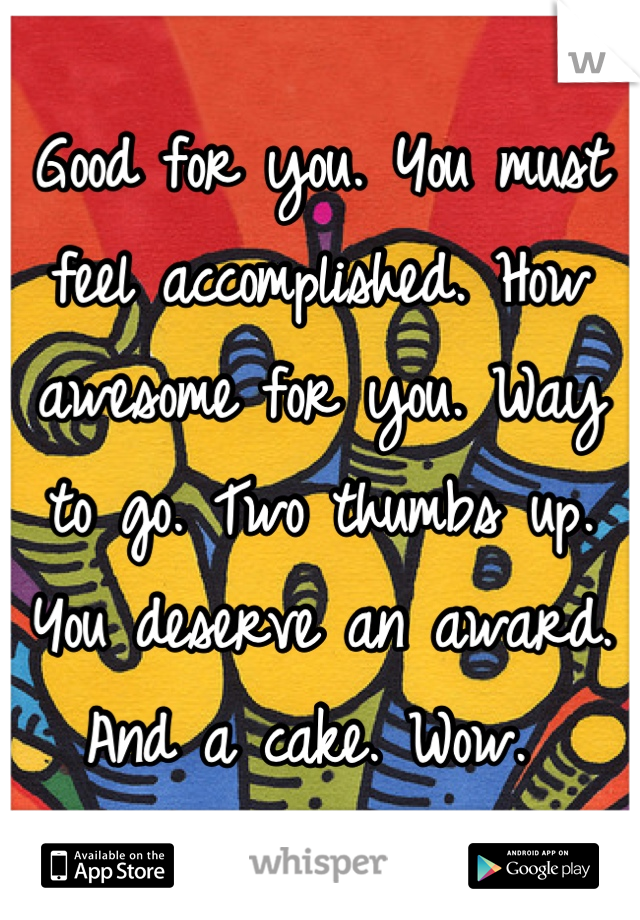 Good for you. You must feel accomplished. How awesome for you. Way to go. Two thumbs up. You deserve an award. And a cake. Wow. 