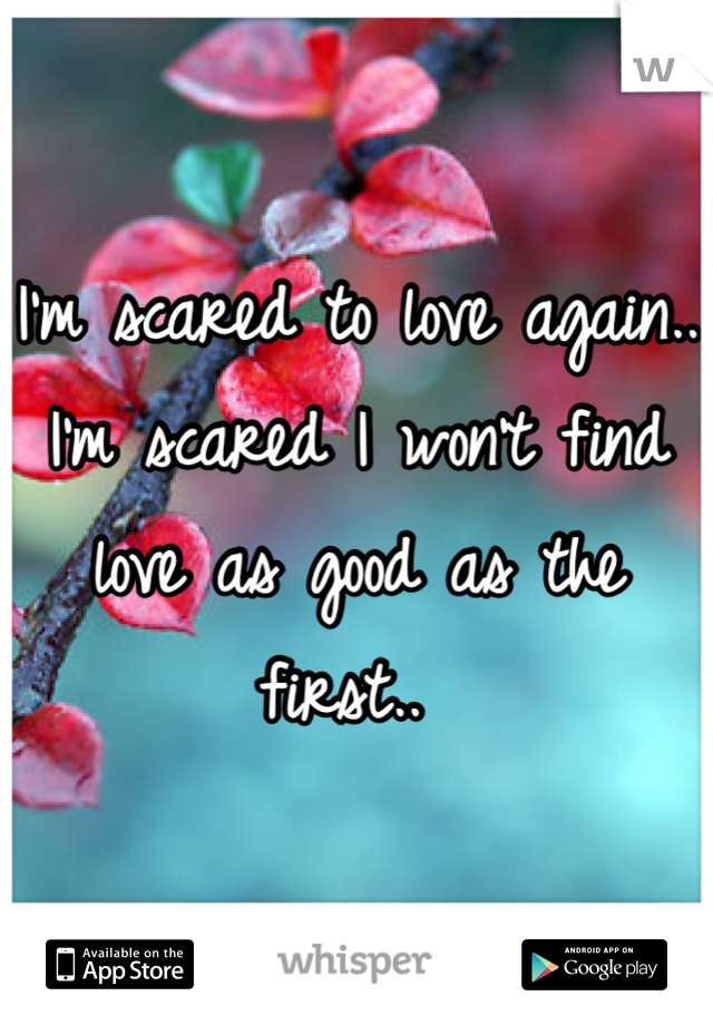 I'm scared to love again.. I'm scared I won't find love as good as the first.. 