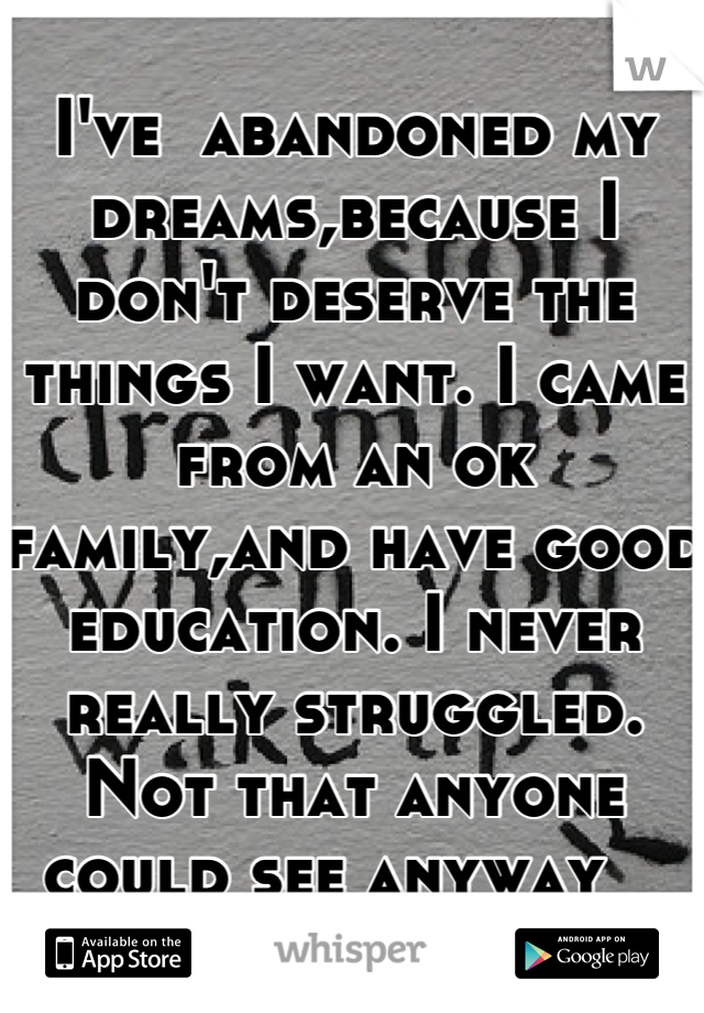 I've  abandoned my dreams,because I don't deserve the things I want. I came from an ok family,and have good education. I never really struggled. Not that anyone could see anyway   