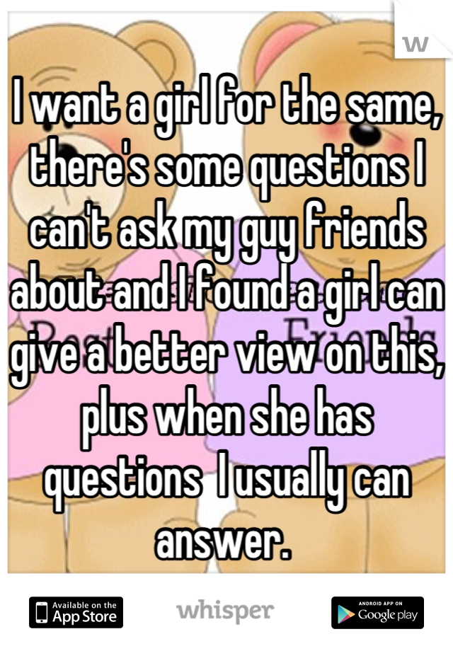 I want a girl for the same, there's some questions I can't ask my guy friends about and I found a girl can give a better view on this, plus when she has questions  I usually can answer. 