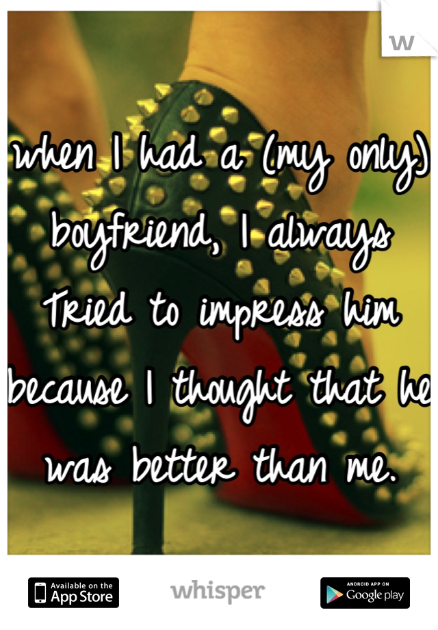 when I had a (my only) boyfriend, I always Tried to impress him because I thought that he was better than me.