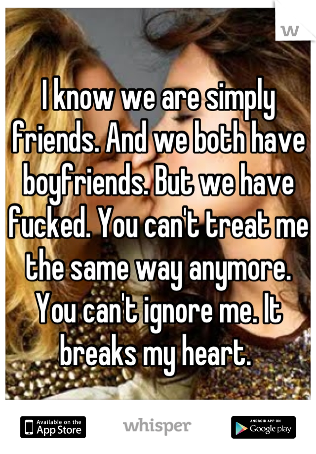 I know we are simply friends. And we both have boyfriends. But we have fucked. You can't treat me the same way anymore. You can't ignore me. It breaks my heart. 