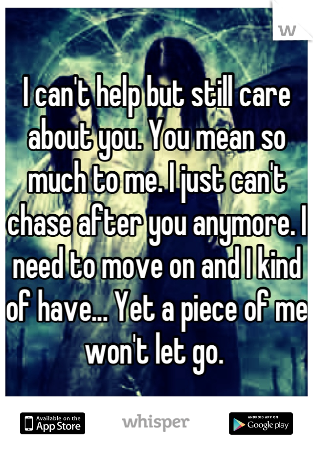 I can't help but still care about you. You mean so much to me. I just can't chase after you anymore. I need to move on and I kind of have... Yet a piece of me won't let go. 