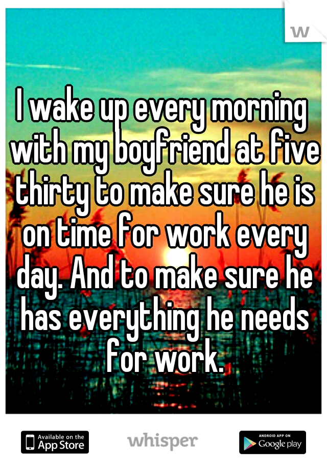 I wake up every morning with my boyfriend at five thirty to make sure he is on time for work every day. And to make sure he has everything he needs for work.