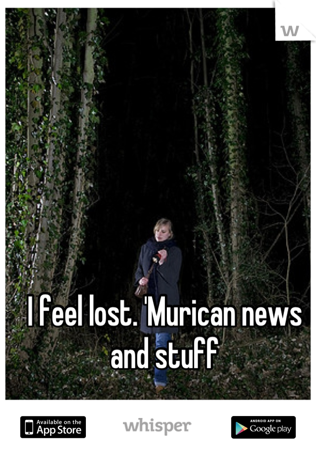 I feel lost. 'Murican news and stuff