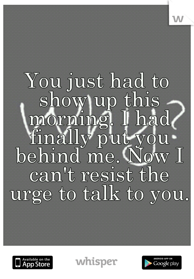 You just had to show up this morning. I had finally put you behind me. Now I can't resist the urge to talk to you.