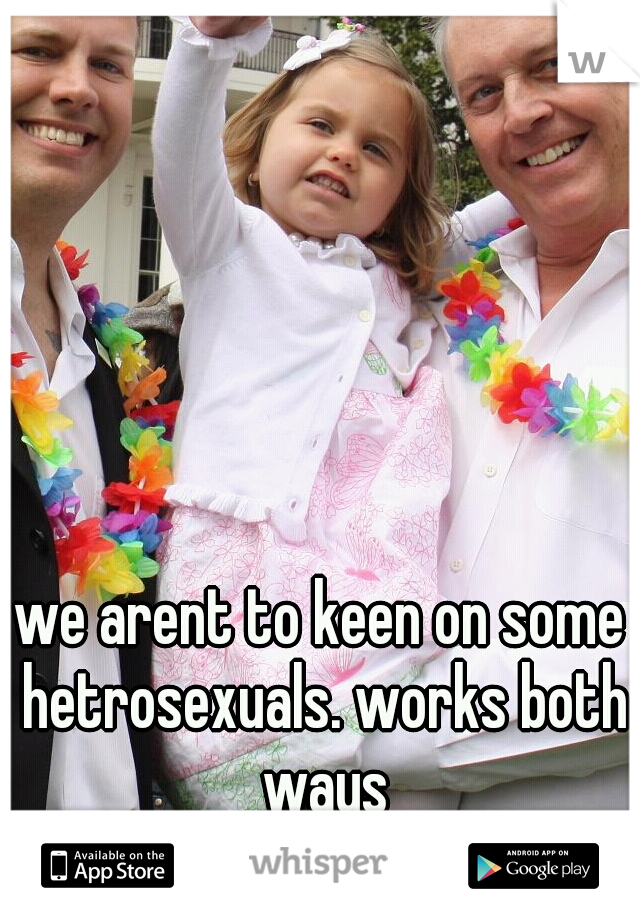 we arent to keen on some hetrosexuals. works both ways