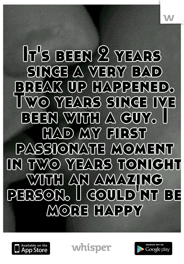 It's been 2 years since a very bad break up happened. Two years since ive been with a guy. I had my first passionate moment in two years tonight with an amazing person. I could'nt be more happy