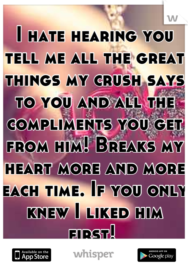 I hate hearing you tell me all the great things my crush says to you and all the compliments you get from him! Breaks my heart more and more each time. If you only knew I liked him first! 