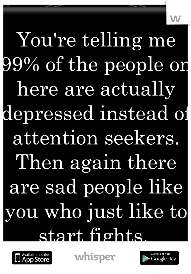 You're telling me 99% of the people on here are actually depressed instead of attention seekers. Then again there are sad people like you who just like to start fights. 