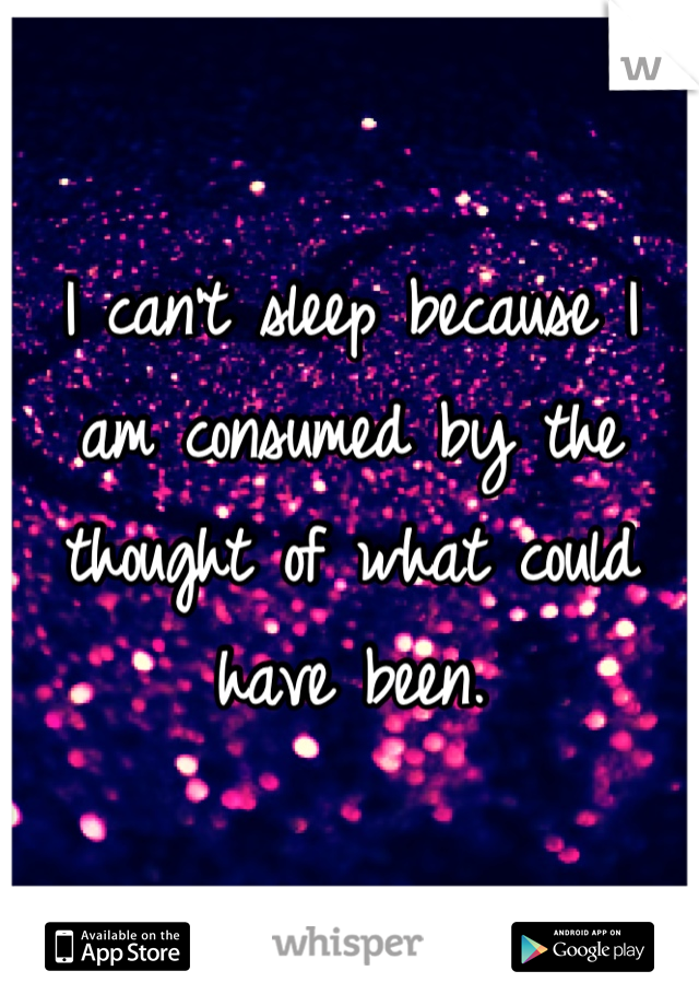 I can't sleep because I am consumed by the thought of what could have been.