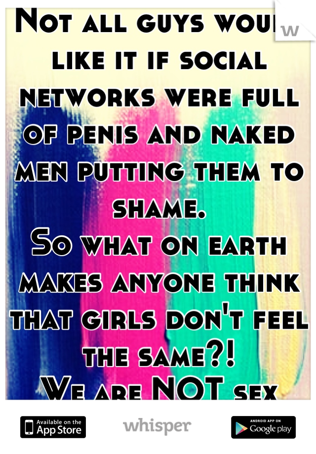 Not all guys would like it if social networks were full of penis and naked men putting them to shame. 
So what on earth makes anyone think that girls don't feel the same?! 
We are NOT sex objects. 