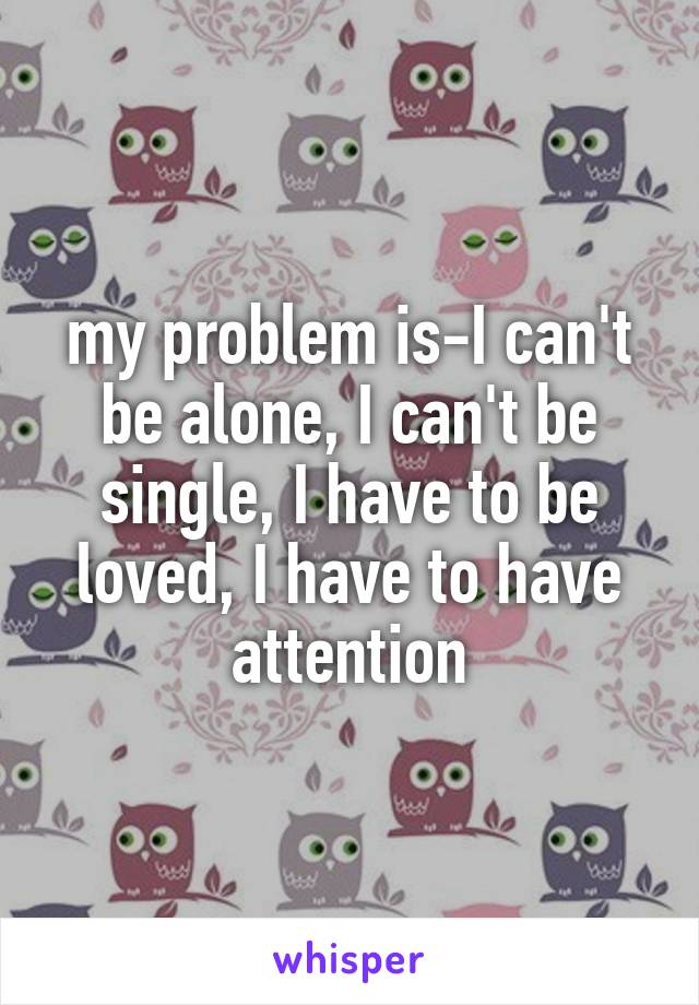 my problem is-I can't be alone, I can't be single, I have to be loved, I have to have attention