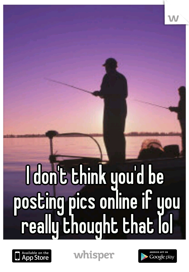 I don't think you'd be posting pics online if you really thought that lol