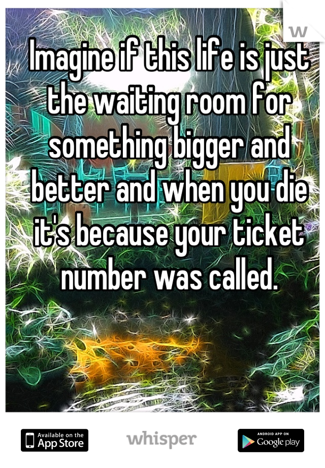 Imagine if this life is just the waiting room for something bigger and better and when you die it's because your ticket number was called.