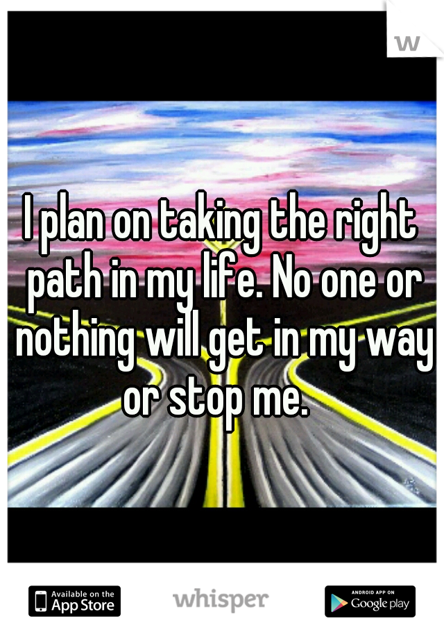 I plan on taking the right path in my life. No one or nothing will get in my way or stop me.  