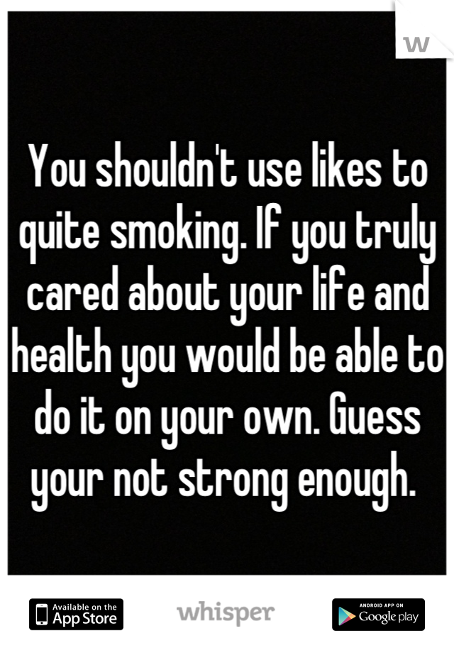 You shouldn't use likes to quite smoking. If you truly cared about your life and health you would be able to do it on your own. Guess your not strong enough. 