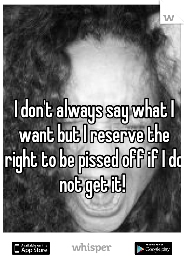 I don't always say what I want but I reserve the right to be pissed off if I do not get it! 