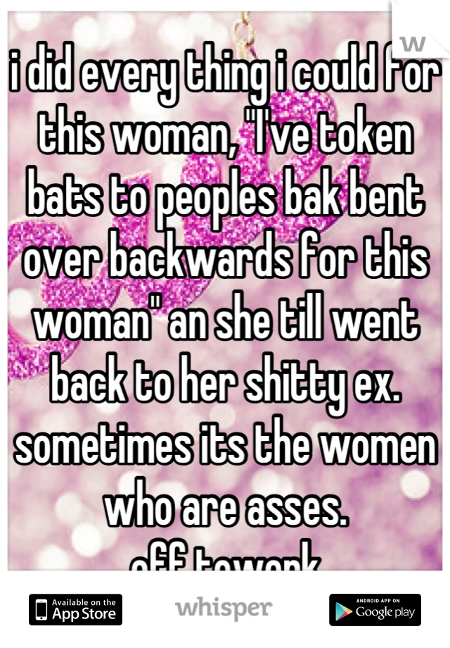 i did every thing i could for this woman, "I've token bats to peoples bak bent over backwards for this woman" an she till went back to her shitty ex. 
sometimes its the women who are asses. 
off towork