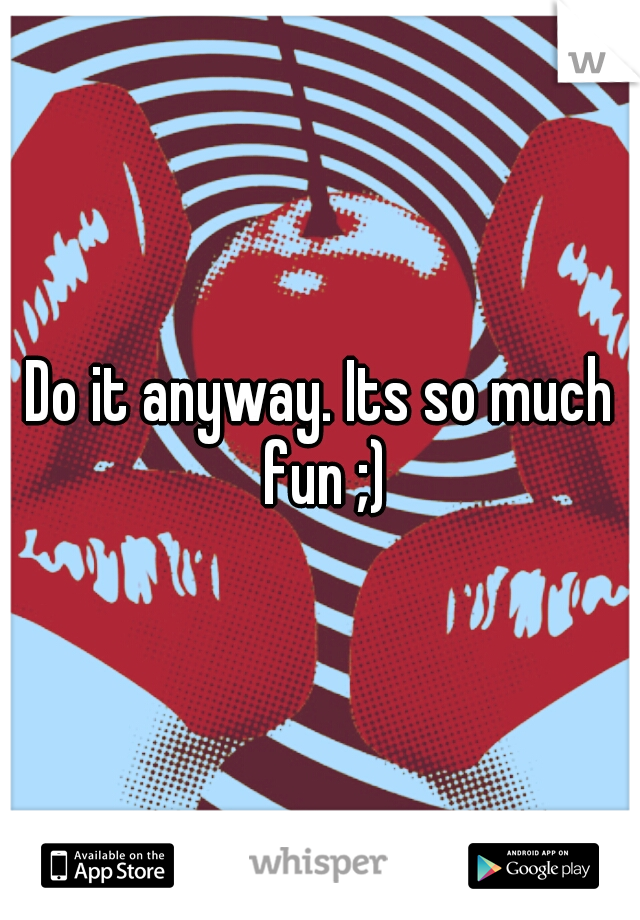 Do it anyway. Its so much fun ;)