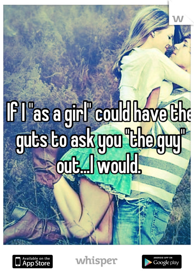 If I "as a girl" could have the guts to ask you "the guy" out...I would. 