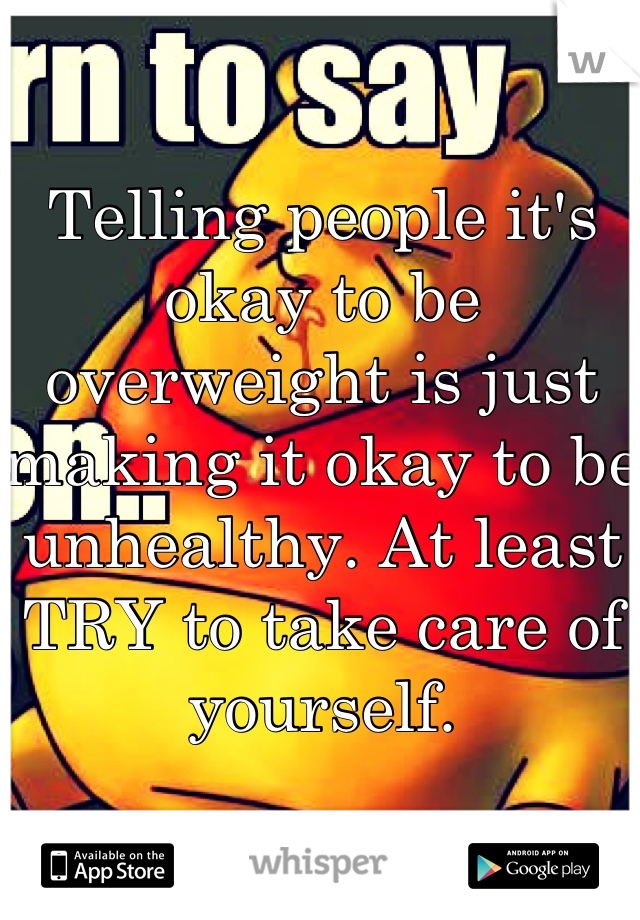 Telling people it's okay to be overweight is just making it okay to be unhealthy. At least TRY to take care of yourself.